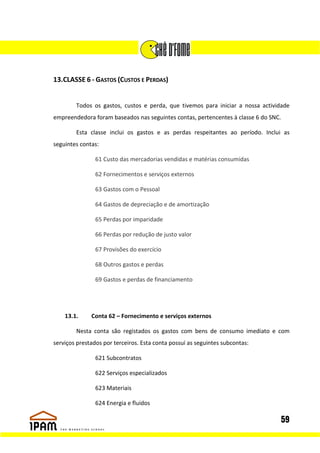 13.CLASSE 6 - GASTOS (CUSTOS E PERDAS)


        Todos os gastos, custos e perda, que tivemos para iniciar a nossa actividade
empreendedora foram baseados nas seguintes contas, pertencentes à classe 6 do SNC.

        Esta classe inclui os gastos e as perdas respeitantes ao período. Inclui as
seguintes contas:

                61 Custo das mercadorias vendidas e matérias consumidas

                62 Fornecimentos e serviços externos

                63 Gastos com o Pessoal

                64 Gastos de depreciação e de amortização

                65 Perdas por imparidade

                66 Perdas por redução de justo valor

                67 Provisões do exercício

                68 Outros gastos e perdas

                69 Gastos e perdas de financiamento




    13.1.     Conta 62 – Fornecimento e serviços externos

        Nesta conta são registados os gastos com bens de consumo imediato e com
serviços prestados por terceiros. Esta conta possuí as seguintes subcontas:

                621 Subcontratos

                622 Serviços especializados

                623 Materiais

                624 Energia e fluidos

                                                                                 59
 