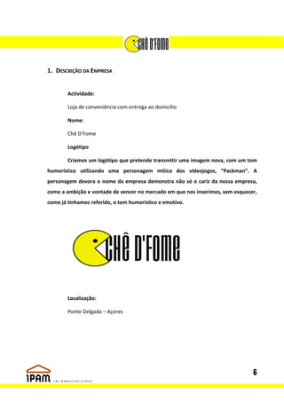 1. DESCRIÇÃO DA EMPRESA


        Actividade:

        Loja de conveniência com entrega ao domicílio

        Nome:

        Chê D’Fome

        Logótipo

        Criamos um logótipo que pretende transmitir uma imagem nova, com um tom
humorístico utilizando uma personagem mítica dos videojogos, “Packman”. A
personagem devora o nome da empresa demonstra não só o cariz da nossa empresa,
como a ambição e vontade de vencer no mercado em que nos inserimos, sem esquecer,
como já tínhamos referido, o tom humorístico e emotivo.




        Localização:

        Ponte Delgada – Açores




                                                                               6
 