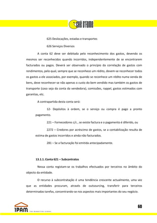 625 Deslocações, estadas e transportes

                  626 Serviços Diversos

         A conta 62 deve ser debitada pelo reconhecimento dos gastos, devendo os
mesmos ser reconhecidos quando incorridos, independentemente de se encontrarem
facturados ou pagos. Deverá ser observado o princípio da correlação de gastos com
rendimentos, pelo qual, sempre que se reconhece um rédito, devem-se reconhecer todos
os gastos a ele associados, por exemplo, quando se reconhece um rédito numa venda de
bens, deve reconhecer-se não apenas o custo do bem vendido mas também os gastos de
transporte (caso seja da conta da vendedora), comissões, rappel, gastos estimados com
garantias, etc.

         A contrapartida desta conta será:

                  12- Depósitos à ordem, se o serviço ou compra é pago a pronto
       pagamento.

                  221 – Fornecedores c/c , se existe factura e o pagamento é diferido, ou

                  2272 – Credores por acréscimo de gastos, se a contabilização resulta de
       estima de gastos incorridos e ainda não facturados.

                  281 – Se a facturação foi emitida antecipadamente.




       13.1.1. Conta 621 – Subcontratos

         Nessa conta registam-se os trabalhos efectuados por terceiros no âmbito do
objecto da entidade.

         O recurso à subcontratação é uma tendência crescente actualmente, uma vez
que as entidades procuram, através de outsourcing, transferir para terceiros
determinadas tarefas, concentrando-se nos aspectos mais importantes do seu negócio.



                                                                                        60
 