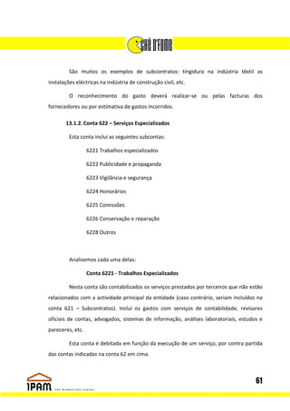 São muitos os exemplos de subcontratos: tingidura na indústria têxtil as
instalações eléctricas na indústria de construção civil, etc.

         O reconhecimento do gasto deverá realizar-se ou pelas facturas dos
fornecedores ou por estimativa de gastos incorridos.

       13.1.2. Conta 622 – Serviços Especializados

         Esta conta inclui as seguintes subcontas:

                  6221 Trabalhos especializados

                  6222 Publicidade e propaganda

                  6223 Vigilância e segurança

                  6224 Honorários

                  6225 Comissões

                  6226 Conservação e reparação

                  6228 Outros



         Analisemos cada uma delas:

                  Conta 6221 - Trabalhos Especializados

         Nesta conta são contabilizados os serviços prestados por terceiros que não estão
relacionados com a actividade principal da entidade (caso contrário, seriam incluídos na
conta 621 – Subcontratos). Inclui os gastos com serviços de contabilidade, revisores
oficiais de contas, advogados, sistemas de informação, análises laboratoriais, estudos e
pareceres, etc.

         Esta conta é debitada em função da execução de um serviço, por contra partida
das contas indicadas na conta 62 em cima.



                                                                                      61
 
