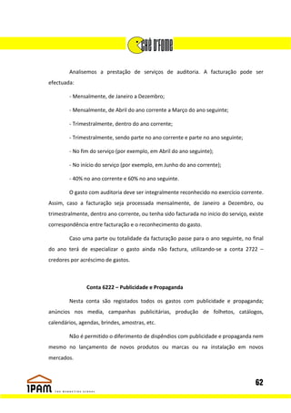 Analisemos a prestação de serviços de auditoria. A facturação pode ser
efectuada:

        - Mensalmente, de Janeiro a Dezembro;

        - Mensalmente, de Abril do ano corrente a Março do ano seguinte;

        - Trimestralmente, dentro do ano corrente;

        - Trimestralmente, sendo parte no ano corrente e parte no ano seguinte;

        - No fim do serviço (por exemplo, em Abril do ano seguinte);

        - No início do serviço (por exemplo, em Junho do ano corrente);

        - 40% no ano corrente e 60% no ano seguinte.

        O gasto com auditoria deve ser integralmente reconhecido no exercício corrente.
Assim, caso a facturação seja processada mensalmente, de Janeiro a Dezembro, ou
trimestralmente, dentro ano corrente, ou tenha sido facturada no inicio do serviço, existe
correspondência entre facturação e o reconhecimento do gasto.

        Caso uma parte ou totalidade da facturação passe para o ano seguinte, no final
do ano terá de especializar o gasto ainda não factura, utilizando-se a conta 2722 –
credores por acréscimo de gastos.



                Conta 6222 – Publicidade e Propaganda

        Nesta conta são registados todos os gastos com publicidade e propaganda;
anúncios nos media, campanhas publicitárias, produção de folhetos, catálogos,
calendários, agendas, brindes, amostras, etc.

        Não é permitido o diferimento de dispêndios com publicidade e propaganda nem
mesmo no lançamento de novos produtos ou marcas ou na instalação em novos
mercados.



                                                                                      62
 