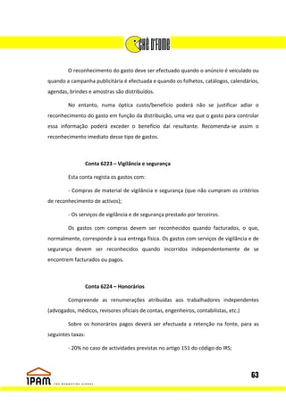 O reconhecimento do gasto deve ser efectuado quando o anúncio é veiculado ou
quando a campanha publicitária é efectuada e quando os folhetos, catálogos, calendários,
agendas, brindes e amostras são distribuídos.

        No entanto, numa óptica custo/benefício poderá não se justificar adiar o
reconhecimento do gasto em função da distribuição, uma vez que o gasto para controlar
essa informação poderá exceder o benefício daí resultante. Recomenda-se assim o
reconhecimento imediato desse tipo de gastos.



                   Conta 6223 – Vigilância e segurança

        Esta conta regista os gastos com:

        - Compras de material de vigilância e segurança (que não cumpram os critérios
de reconhecimento de activos);

        - Os serviços de vigilância e de segurança prestado por terceiros.

        Os gastos com compras devem ser reconhecidos quando facturados, o que,
normalmente, corresponde à sua entrega física. Os gastos com serviços de vigilância e de
segurança devem ser reconhecidos quando incorridos independentemente de se
encontrem facturados ou pagos.



                   Conta 6224 – Honorários

        Compreende as renumerações atribuídas aos trabalhadores independentes
(advogados, médicos, revisores oficiais de contas, engenheiros, contabilistas, etc.)

        Sobre os honorários pagos deverá ser efectuada a retenção na fonte, para as
seguintes taxas:

        - 20% no caso de actividades previstas no artigo 151 do código do IRS;



                                                                                       63
 