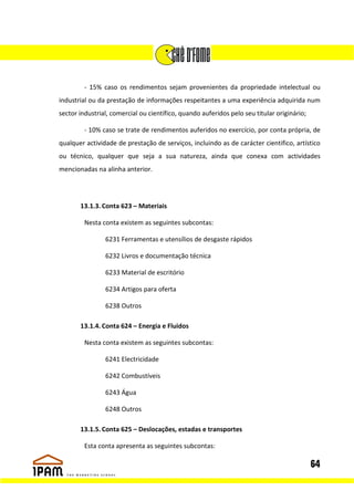 - 15% caso os rendimentos sejam provenientes da propriedade intelectual ou
industrial ou da prestação de informações respeitantes a uma experiência adquirida num
sector industrial, comercial ou científico, quando auferidos pelo seu titular originário;

         - 10% caso se trate de rendimentos auferidos no exercício, por conta própria, de
qualquer actividade de prestação de serviços, incluindo as de carácter cientifico, artístico
ou técnico, qualquer que seja a sua natureza, ainda que conexa com actividades
mencionadas na alinha anterior.




       13.1.3. Conta 623 – Materiais

         Nesta conta existem as seguintes subcontas:

                6231 Ferramentas e utensílios de desgaste rápidos

                6232 Livros e documentação técnica

                6233 Material de escritório

                6234 Artigos para oferta

                6238 Outros

       13.1.4. Conta 624 – Energia e Fluidos

         Nesta conta existem as seguintes subcontas:

                6241 Electricidade

                6242 Combustíveis

                6243 Água

                6248 Outros

       13.1.5. Conta 625 – Deslocações, estadas e transportes

         Esta conta apresenta as seguintes subcontas:

                                                                                            64
 