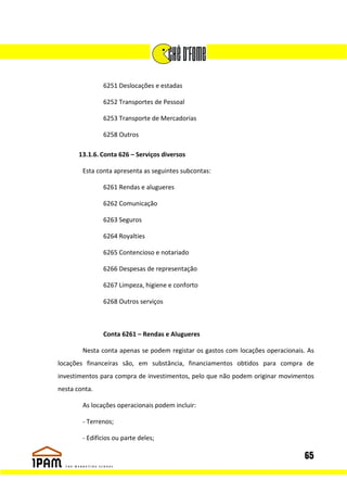 6251 Deslocações e estadas

               6252 Transportes de Pessoal

               6253 Transporte de Mercadorias

               6258 Outros

       13.1.6. Conta 626 – Serviços diversos

        Esta conta apresenta as seguintes subcontas:

               6261 Rendas e alugueres

               6262 Comunicação

               6263 Seguros

               6264 Royalties

               6265 Contencioso e notariado

               6266 Despesas de representação

               6267 Limpeza, higiene e conforto

               6268 Outros serviços



               Conta 6261 – Rendas e Alugueres

        Nesta conta apenas se podem registar os gastos com locações operacionais. As
locações financeiras são, em substância, financiamentos obtidos para compra de
investimentos para compra de investimentos, pelo que não podem originar movimentos
nesta conta.

        As locações operacionais podem incluir:

        - Terrenos;

        - Edifícios ou parte deles;

                                                                                65
 