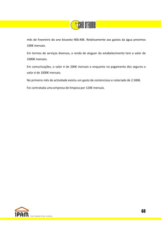 mês de Fevereiro do ano bissexto 900.40€. Relativamente aos gastos da água previmos
100€ mensais.

Em termos de serviços diversos, a renda de aluguer do estabelecimento tem o valor de
1000€ mensais.

Em comunicações, o valor é de 200€ mensais e enquanto no pagamento dos seguros o
valor é de 1000€ mensais.

No primeiro mês de actividade existiu um gasto de contencioso e notariado de 2.500€.

Foi contratada uma empresa de limpeza por 120€ mensais.




                                                                                       68
 