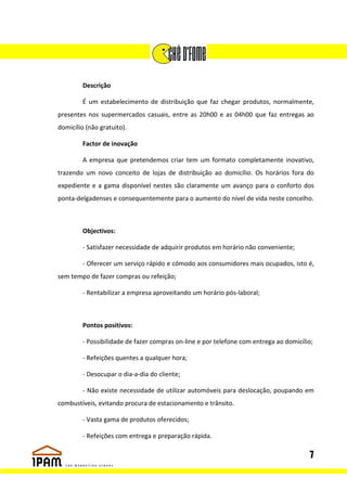 Descrição

         É um estabelecimento de distribuição que faz chegar produtos, normalmente,
presentes nos supermercados casuais, entre as 20h00 e as 04h00 que faz entregas ao
domicílio (não gratuito).

         Factor de inovação

         A empresa que pretendemos criar tem um formato completamente inovativo,
trazendo um novo conceito de lojas de distribuição ao domicílio. Os horários fora do
expediente e a gama disponível nestes são claramente um avanço para o conforto dos
ponta-delgadenses e consequentemente para o aumento do nível de vida neste concelho.



         Objectivos:

         - Satisfazer necessidade de adquirir produtos em horário não conveniente;

         - Oferecer um serviço rápido e cómodo aos consumidores mais ocupados, isto é,
sem tempo de fazer compras ou refeição;

         - Rentabilizar a empresa aproveitando um horário pós-laboral;



         Pontos positivos:

         - Possibilidade de fazer compras on-line e por telefone com entrega ao domicílio;

         - Refeições quentes a qualquer hora;

         - Desocupar o dia-a-dia do cliente;

         - Não existe necessidade de utilizar automóveis para deslocação, poupando em
combustíveis, evitando procura de estacionamento e trânsito.

         - Vasta gama de produtos oferecidos;

         - Refeições com entrega e preparação rápida.

                                                                                        7
 