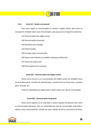 13.3.       Conta 63 – Gastos com pessoal

         Esta conta regista as renumerações ao pessoal e órgãos sociais, bem como os
encargos de entidade sobre essas remunerações, pelo que possuí as seguintes subcontas:

         631 Remunerações dos órgãos sociais

         632 Remunerações do pessoal

         633 Benefícios pós-emprego

         634 Indemnizações

         635 Encargos sobre remunerações

         636 Seguros de acidentes no trabalho e doenças profissionais

         637 Gastos de acção social

         638 Outros gastos com o pessoal



               Conta 631 – Renumerações dos órgãos sociais

         Nesta conta incluem-se as remunerações dos órgãos sociais da entidade (mesa
da assembleia geral, conselho de administração, conselho fiscal ou fiscal único, conselho
geral, direcção, etc.

         Pode ser subdividida por órgão social e, dentro deste, por tipo de remuneração.



                 Conta 632 – Remunerações do pessoal

         Nesta conta registam-se os ordenados e salário ilíquidos do pessoal, bem como
as remunerações adicionais. Deve ser subdividida por tipo de renumeração: ordenados e
salários, horas extraordinárias, subsídio de natal, subsídio de férias, vencimento de férias,




                                                                                         74
 
