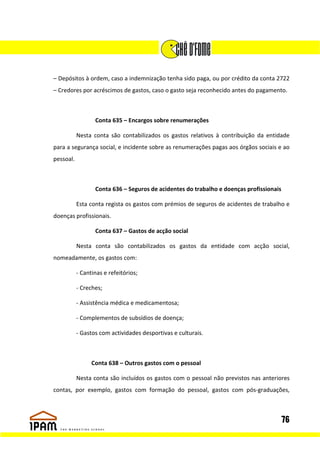 – Depósitos à ordem, caso a indemnização tenha sido paga, ou por crédito da conta 2722
– Credores por acréscimos de gastos, caso o gasto seja reconhecido antes do pagamento.



                  Conta 635 – Encargos sobre renumerações

           Nesta conta são contabilizados os gastos relativos à contribuição da entidade
para a segurança social, e incidente sobre as renumerações pagas aos órgãos sociais e ao
pessoal.



                  Conta 636 – Seguros de acidentes do trabalho e doenças profissionais

           Esta conta regista os gastos com prémios de seguros de acidentes de trabalho e
doenças profissionais.

                  Conta 637 – Gastos de acção social

           Nesta conta são contabilizados os gastos da entidade com acção social,
nomeadamente, os gastos com:

           - Cantinas e refeitórios;

           - Creches;

           - Assistência médica e medicamentosa;

           - Complementos de subsídios de doença;

           - Gastos com actividades desportivas e culturais.



                 Conta 638 – Outros gastos com o pessoal

           Nesta conta são incluídos os gastos com o pessoal não previstos nas anteriores
contas, por exemplo, gastos com formação do pessoal, gastos com pós-graduações,



                                                                                         76
 