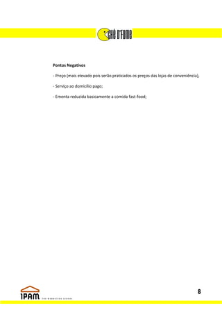 Pontos Negativos

- Preço (mais elevado pois serão praticados os preços das lojas de conveniência),

- Serviço ao domicílio pago;

- Ementa reduzida basicamente a comida fast-food;




                                                                                8
 