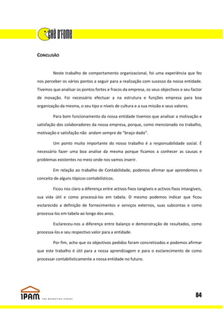 CONCLUSÃO


        Neste trabalho de comportamento organizacional, foi uma experiência que fez
nos perceber os vários pontos a seguir para a realização com sucesso da nossa entidade.
Tivemos que analisar os pontos fortes e fracos da empresa, os seus objectivos e seu factor
de inovação. Foi necessário efectuar a na estrutura e funções empresa para boa
organização da mesma, o seu tipo e níveis de cultura e a sua missão e seus valores.

        Para bom funcionamento da nossa entidade tivemos que analisar a motivação e
satisfação dos colaboradores da nossa empresa, porque, como mencionado no trabalho,
motivação e satisfação não andam sempre de “braço dado”.

        Um ponto muito importante do nosso trabalho é a responsabilidade social. É
necessário fazer uma boa analise da mesma porque ficamos a conhecer as causas e
problemas existentes no meio onde nos vamos inserir.

        Em relação ao trabalho de Contabilidade, podemos afirmar que aprendemos o
conceito de alguns tópicos contabilísticos.

        Ficou nos claro a diferença entre activos fixos tangíveis e activos fixos intangíveis,
sua vida útil e como processá-los em tabela. O mesmo podemos indicar que ficou
esclarecido a definição de fornecimentos e serviços externos, suas subcontas e como
processa-los em tabela ao longo dos anos.

        Esclareceu-nos a diferença entre balanço e demonstração de resultados, como
processa-los e seu respectivo valor para a entidade.

        Por fim, acho que os objectivos pedidos foram concretizados e podemos afirmar
que este trabalho é útil para a nossa aprendizagem e para o esclarecimento de como
processar contabilisticamente a nossa entidade no futuro.




                                                                                          84
 
