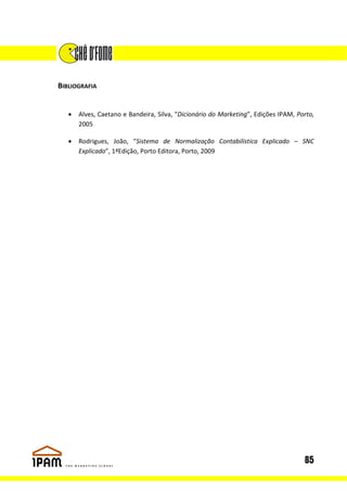 BIBLIOGRAFIA


   •   Alves, Caetano e Bandeira, Silva, “Dicionário do Marketing”, Edições IPAM, Porto,
       2005

   •   Rodrigues, João, “Sistema de Normalização Contabilística Explicado – SNC
       Explicado”, 1ªEdição, Porto Editora, Porto, 2009




                                                                                    85
 