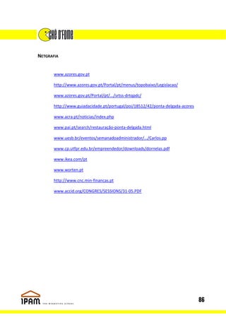 NETGRAFIA


       www.azores.gov.pt

       http://www.azores.gov.pt/Portal/pt/menus/topobaixo/Legislacao/

       www.azores.gov.pt/Portal/pt/.../srtss-drtqpdc/

       http://www.guiadacidade.pt/portugal/poi/18512/42/ponta-delgada-acores

       www.acra.pt/noticias/index.php

       www.pai.pt/search/restauração-ponta-delgada.html

       www.uesb.br/eventos/semanadoadministrador/.../Carlos.pp

       www.cp.utfpr.edu.br/empreendedor/downloads/dornelas.pdf

       www.ikea.com/pt

       www.worten.pt

       http://www.cnc.min-financas.pt

       www.accid.org/CONGRES/SESSIONS/31-05.PDF




                                                                               86
 