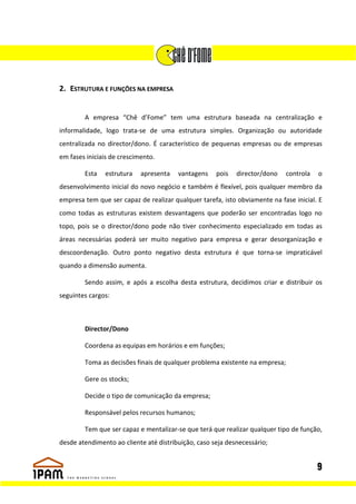 2. ESTRUTURA E FUNÇÕES NA EMPRESA


        A empresa “Chê d’Fome” tem uma estrutura baseada na centralização e
informalidade, logo trata-se de uma estrutura simples. Organização ou autoridade
centralizada no director/dono. É característico de pequenas empresas ou de empresas
em fases iniciais de crescimento.

        Esta   estrutura    apresenta   vantagens    pois   director/dono    controla   o
desenvolvimento inicial do novo negócio e também é flexível, pois qualquer membro da
empresa tem que ser capaz de realizar qualquer tarefa, isto obviamente na fase inicial. E
como todas as estruturas existem desvantagens que poderão ser encontradas logo no
topo, pois se o director/dono pode não tiver conhecimento especializado em todas as
áreas necessárias poderá ser muito negativo para empresa e gerar desorganização e
descoordenação. Outro ponto negativo desta estrutura é que torna-se impraticável
quando a dimensão aumenta.

        Sendo assim, e após a escolha desta estrutura, decidimos criar e distribuir os
seguintes cargos:



        Director/Dono

        Coordena as equipas em horários e em funções;

        Toma as decisões finais de qualquer problema existente na empresa;

        Gere os stocks;

        Decide o tipo de comunicação da empresa;

        Responsável pelos recursos humanos;

        Tem que ser capaz e mentalizar-se que terá que realizar qualquer tipo de função,
desde atendimento ao cliente até distribuição, caso seja desnecessário;


                                                                                        9
 