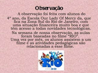 Observação A observação foi feita com alunos do  4º ano, da Escola Our Lady Of Mercy da, que fica na Zona Sul do Rio de Janeiro, com uma situação financeira muito boa e que têm acesso a todas novidades tecnológicas. Na semana de nossa observação, as aulas foram baseadas no filme “RIO”.  Uma vez por mês, os alunos assistem a um filme e as atividades pedagógicas são relacionadas a esse filme.   