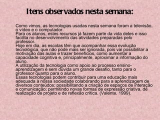 Itens observados nesta semana: Como vimos, as tecnologias usadas nesta semana foram a televisão, o vídeo e o computador. Para os alunos, estes recursos já fazem parte da vida deles e isso facilita no desenvolvimento das atividades preparadas pelo professor. Hoje em dia, as escolas têm que acompanhar essa evolução tecnológica, que não pode mais ser ignorada, pois vai possibilitar a motivação das aulas e trazer benefícios, como aumentar a capacidade cognitiva e, principalmente, aproximar a informação do aluno. A utilização da tecnologia como apoio ao processo ensino-aprendizagem é sem dúvida um grande desafio, tanto para o professor quanto para o aluno. Essas tecnologias podem contribuir para uma educação mais adequada à nossa sociedade colaborando para a aprendizagem de diversos conteúdos; possibilitando a criação de espaços de interação e comunicação; permitindo novas formas de expressão criativa, de realização de projeto e de reflexão crítica. (Valente, 1999). 