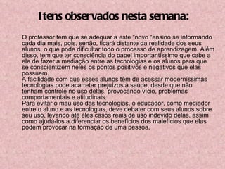 O professor tem que se adequar a este “novo “ensino se informando cada dia mais, pois, senão, ficará distante da realidade dos seus alunos, o que pode dificultar todo o processo de aprendizagem. Além disso, tem que ter consciência do papel importantíssimo que cabe a ele de fazer a mediação entre as tecnologias e os alunos para que se conscientizem neles os pontos positivos e negativos que elas possuem. A facilidade com que esses alunos têm de acessar moderníssimas tecnologias pode acarretar prejuízos à saúde, desde que não tenham controle no uso delas, provocando vício, problemas comportamentais e atitudinais. Para evitar o mau uso das tecnologias, o educador, como mediador entre o aluno e as tecnologias, deve debater com seus alunos sobre seu uso, levando até eles casos reais de uso indevido delas, assim como ajudá-los a diferenciar os benefícios dos malefícios que elas podem provocar na formação de uma pessoa. Itens observados nesta semana: 