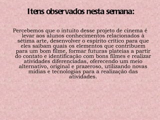 Percebemos que o intuito desse projeto de cinema é levar aos alunos conhecimentos relacionados à sétima arte, desenvolver o espírito crítico para que eles saibam quais os elementos que contribuem para um bom filme, formar futuras plateias a partir do contato e identificação com bons filmes e realizar atividades diferenciadas, oferecendo um meio alternativo, original e prazeroso, utilizando novas mídias e tecnologias para a realização das atividades. Itens observados nesta semana: 