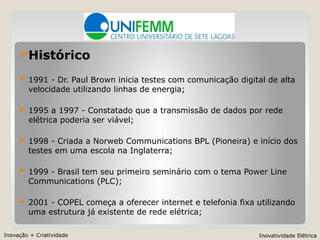 Inovação + Criatividade Inovatividade Elétrica
Histórico
 1991 - Dr. Paul Brown inicia testes com comunicação digital de alta
velocidade utilizando linhas de energia;
 1995 a 1997 - Constatado que a transmissão de dados por rede
elétrica poderia ser viável;
 1998 - Criada a Norweb Communications BPL (Pioneira) e início dos
testes em uma escola na Inglaterra;
 1999 - Brasil tem seu primeiro seminário com o tema Power Line
Communications (PLC);
 2001 - COPEL começa a oferecer internet e telefonia fixa utilizando
uma estrutura já existente de rede elétrica;
 