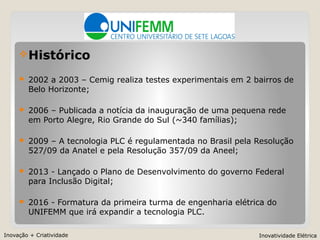 Inovação + Criatividade Inovatividade Elétrica
Histórico
 2002 a 2003 – Cemig realiza testes experimentais em 2 bairros de
Belo Horizonte;
 2006 – Publicada a notícia da inauguração de uma pequena rede
em Porto Alegre, Rio Grande do Sul (~340 famílias);
 2009 – A tecnologia PLC é regulamentada no Brasil pela Resolução
527/09 da Anatel e pela Resolução 357/09 da Aneel;
 2013 - Lançado o Plano de Desenvolvimento do governo Federal
para Inclusão Digital;
 2016 - Formatura da primeira turma de engenharia elétrica do
UNIFEMM que irá expandir a tecnologia PLC.
 
