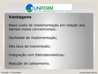 Inovação + Criatividade Inovatividade Elétrica
Vantagens
Baixo custo de implementação em relação aos
demais meios convencionais;
Facilidade de implementação;
Alta taxa de transmissão;
Integração com Eletrodomésticos;
Redução de cabeamento.
 