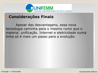 Inovação + Criatividade Inovatividade Elétrica
Considerações Finais
Apesar das desvantagens, essa nova
tecnologia caminha para o mesmo rumo que o
maioria: unificação. Internet e eletricidade numa
linha só é mais um passo para a evolução.
 