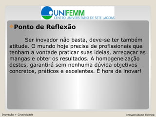 Inovação + Criatividade Inovatividade Elétrica
Ponto de Reflexão
Ser inovador não basta, deve-se ter também
atitude. O mundo hoje precisa de profissionais que
tenham a vontade praticar suas ideias, arregaçar as
mangas e obter os resultados. A homogeneização
destes, garantirá sem nenhuma dúvida objetivos
concretos, práticos e excelentes. É hora de inovar!
 