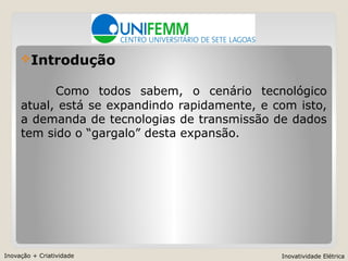 Inovação + Criatividade Inovatividade Elétrica
Introdução
Como todos sabem, o cenário tecnológico
atual, está se expandindo rapidamente, e com isto,
a demanda de tecnologias de transmissão de dados
tem sido o “gargalo” desta expansão.
 
