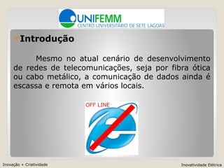 Inovação + Criatividade Inovatividade Elétrica
Introdução
Mesmo no atual cenário de desenvolvimento
de redes de telecomunicações, seja por fibra ótica
ou cabo metálico, a comunicação de dados ainda é
escassa e remota em vários locais.
 