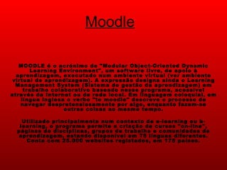Moodle MOODLE é o acrónimo de "Modular Object-Oriented Dynamic Learning Environment", um software livre, de apoio à aprendizagem, executado num ambiente virtual (ver ambiente virtual de aprendizagem). A expressão designa ainda o Learning Management System (Sistema de gestão da aprendizagem) em trabalho colaborativo baseado nesse programa, acessível através da Internet ou de rede local. Em linguagem coloquial, em língua inglesa o verbo "to moodle" descreve o processo de navegar despretensiosamente por algo, enquanto fazem-se outras coisas ao mesmo tempo. Utilizado principalmente num contexto de e-learning ou b-learning, o programa permite a criação de cursos "on-line", páginas de disciplinas, grupos de trabalho e comunidades de aprendizagem, estando disponível em 75 línguas diferentes. Conta com 25.000 websites registados, em 175 países. 