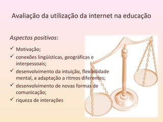 Avaliação da utilização da internet na educação


Aspectos positivos:
 Motivação;
 conexões lingüísticas, geográficas e
  interpessoais;
 desenvolvimento da intuição, flexibilidade
  mental, a adaptação a ritmos diferentes;
 desenvolvimento de novas formas de
  comunicação;
 riqueza de interações
 