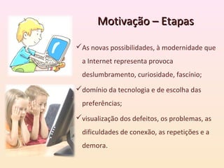 Motivação – Etapas

As novas possibilidades, à modernidade que
  a Internet representa provoca
  deslumbramento, curiosidade, fascínio;
domínio da tecnologia e de escolha das
  preferências;
visualização dos defeitos, os problemas, as
  dificuldades de conexão, as repetições e a
  demora.
 