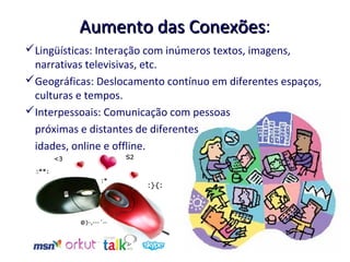 Aumento das Conexões:
                      Conexões
Lingüísticas: Interação com inúmeros textos, imagens,
 narrativas televisivas, etc.
Geográficas: Deslocamento contínuo em diferentes espaços,
 culturas e tempos.
Interpessoais: Comunicação com pessoas
 próximas e distantes de diferentes
 idades, online e offline.
 