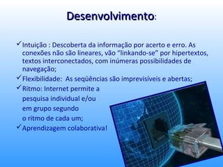 Desenvolvimento:

Intuição : Descoberta da informação por acerto e erro. As
 conexões não são lineares, vão “linkando-se” por hipertextos,
 textos interconectados, com inúmeras possibilidades de
 navegação;
Flexibilidade: As seqüências são imprevisíveis e abertas;
Ritmo: Internet permite a
 pesquisa individual e/ou
 em grupo segundo
 o ritmo de cada um;
Aprendizagem colaborativa!
 