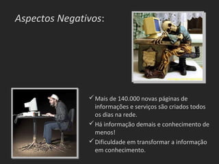 Aspectos Negativos:




                Mais de 140.000 novas páginas de
                 informações e serviços são criados todos
                 os dias na rede.
                Há informação demais e conhecimento de
                 menos!
                Dificuldade em transformar a informação
                 em conhecimento.
 
