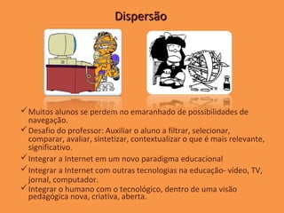 Dispersão




 Muitos alunos se perdem no emaranhado de possibilidades de
  navegação.
 Desafio do professor: Auxiliar o aluno a filtrar, selecionar,
  comparar, avaliar, sintetizar, contextualizar o que é mais relevante,
  significativo.
 Integrar a Internet em um novo paradigma educacional
 Integrar a Internet com outras tecnologias na educação- vídeo, TV,
  jornal, computador.
 Integrar o humano com o tecnológico, dentro de uma visão
  pedagógica nova, criativa, aberta.
 