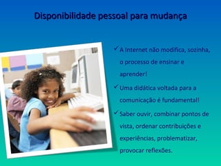Disponibilidade pessoal para mudança


                   A Internet não modifica, sozinha,
                    o processo de ensinar e
                    aprender!
                   Uma didática voltada para a
                    comunicação é fundamental!
                   Saber ouvir, combinar pontos de
                    vista, ordenar contribuições e
                    experiências, problematizar,
                    provocar reflexões.
 