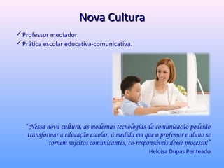 Nova Cultura
 Professor mediador.
 Prática escolar educativa-comunicativa.




   “ Nessa nova cultura, as modernas tecnologias da comunicação poderão
    transformar a educação escolar, à medida em que o professor e aluno se
            tornem sujeitos comunicantes, co-responsáveis desse processo!”
                                                  Heloísa Dupas Penteado
 