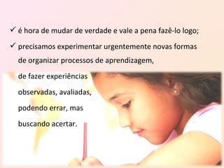  é hora de mudar de verdade e vale a pena fazê-lo logo;
 precisamos experimentar urgentemente novas formas
  de organizar processos de aprendizagem,
  de fazer experiências
  observadas, avaliadas,
  podendo errar, mas
  buscando acertar.
 