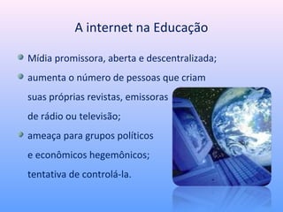 A internet na Educação

Mídia promissora, aberta e descentralizada;
aumenta o número de pessoas que criam
suas próprias revistas, emissoras
de rádio ou televisão;
ameaça para grupos políticos
e econômicos hegemônicos;
tentativa de controlá-la.
 