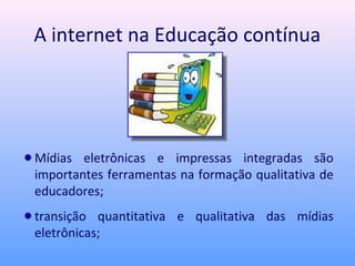 A internet na Educação contínua




Mídias eletrônicas e impressas integradas são
importantes ferramentas na formação qualitativa de
educadores;
transição quantitativa e qualitativa das mídias
eletrônicas;
 