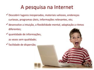 A pesquisa na Internet
 Descobrir lugares inesperados, materiais valiosos, endereços
  curiosos, programas úteis, informações relevantes, etc;
 desenvolve a intuição, a flexibilidade mental, adaptação a ritmos
  diferentes;
 quantidade de informações,
  as vezes sem qualidade;
 facilidade de dispersão;
 