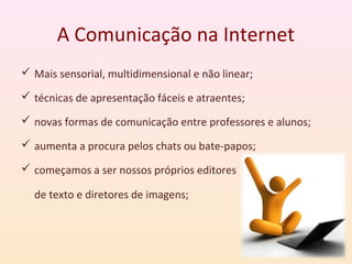 A Comunicação na Internet
 Mais sensorial, multidimensional e não linear;

 técnicas de apresentação fáceis e atraentes;

 novas formas de comunicação entre professores e alunos;

 aumenta a procura pelos chats ou bate-papos;

 começamos a ser nossos próprios editores

  de texto e diretores de imagens;
 