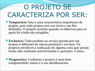 O PROJETO SE
CARACTERIZA POR SER:
Temporário: Esta é uma característica importante de
projeto, pois todo projeto tem um início e um fim
definidos. O projeto termina quando os objetivos para os
quais foi criado são atingidos.
Exclusivo: Todo produto ou serviço gerado por um
projeto é diferente de outros produtos e serviços. Os
projetos envolvem a realização de alguma coisa que jamais
tenha sido realizada anteriormente e, portanto, é única.
Progressivo: Conforme o projeto é mais bem
compreendido, maior é o seu detalhamento.
 