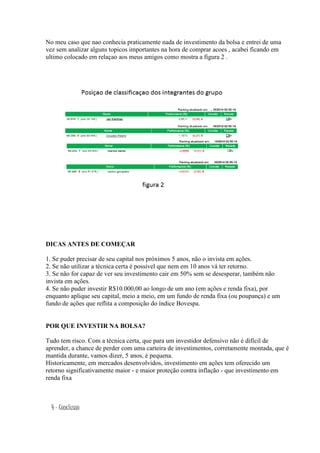 No meu caso que nao conhecia praticamente nada de investimento da bolsa e entrei de uma 
vez sem analizar alguns topicos importantes na hora de comprar acoes , acabei ficando em 
ultimo colocado em relaçao aos meus amigos como mostra a figura 2 . 
DICAS ANTES DE COMEÇAR 
1. Se puder precisar de seu capital nos próximos 5 anos, não o invista em ações. 
2. Se não utilizar a técnica certa é possível que nem em 10 anos vá ter retorno. 
3. Se não for capaz de ver seu investimento cair em 50% sem se desesperar, também não 
invista em ações. 
4. Se não puder investir R$10.000,00 ao longo de um ano (em ações e renda fixa), por 
enquanto aplique seu capital, meio a meio, em um fundo de renda fixa (ou poupança) e um 
fundo de ações que reflita a composição do índice Bovespa. 
POR QUE INVESTIR NA BOLSA? 
Tudo tem risco. Com a técnica certa, que para um investidor defensivo não é difícil de 
aprender, a chance de perder com uma carteira de investimentos, corretamente montada, que é 
mantida durante, vamos dizer, 5 anos, é pequena. 
Historicamente, em mercados desenvolvidos, investimento em ações tem oferecido um 
retorno significativamente maior - e maior proteção contra inflação - que investimento em 
renda fixa 
4 – Conclusao 
 