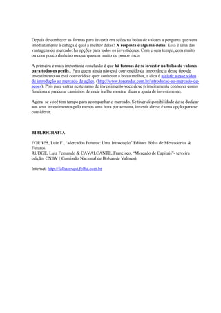 Depois de conhecer as formas para investir em ações na bolsa de valores a pergunta que vem 
imediatamente à cabeça é qual a melhor delas? A resposta é alguma delas. Essa é uma das 
vantagens do mercado: há opções para todos os investidores. Com e sem tempo, com muito 
ou com pouco dinheiro ou que querem muito ou pouco risco. 
A primeira e mais importante conclusão é que há formas de se investir na bolsa de valores 
para todos os perfis.. Para quem ainda não está convencido da importância desse tipo de 
investimento ou está convecido e quer conhecer a bolsa melhor, a dica é assistir a esse vídeo 
de introdução ao mercado de ações. (http://www.tororadar.com.br/introducao-ao-mercado-de-acoes). 
Pois para entrar neste ramo de investimento voce deve primeiramente conhecer como 
funciona e procurar caminhos de onde ira lhe mostrar dicas e ajuda de investimento, 
Agora se você tem tempo para acompanhar o mercado. Se tiver disponibilidade de se dedicar 
aos seus investimentos pelo menos uma hora por semana, investir direto é uma opção para se 
considerar. 
BIBLIOGRAFIA 
FORBES, Luiz F., ‘Mercados Futuros: Uma Introdução’ Editora Bolsa de Mercadorias & 
Futuros. 
RUDGE, Luiz Fernando & CAVALCANTE, Francisco, “Mercado de Capitais”- terceira 
edição, CNBV ( Comissão Nacional de Bolsas de Valores). 
Internet, http://folhainvest.folha.com.br 
