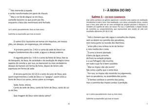 11
   Eles morrerão à espada                                                                      I - À BEIRA DO RIO
e serão transformados em pasto de chacais.
12
  Mas o rei há-de alegrar-se em Deus,                                          Salmo 1 - OS DOIS CAMINHOS
cantarão louvores os que juram por Ele,                                  Este salmo pertence ao género sapiencial e constitui uma espécie de meditação
enquanto a boca dos mentirosos será fechada.                             introdutória a todo o livro. Esta meditação, com claras conotações éticas, mostra
                                                                         que o livro, para além de ser uma antologia de orações pessoais e litúrgicas, é
                                                                         também um espelho de vida e de moral. Por isso, é sublinhada a simples divisão
Ler o salmo pausadamente, duas ou mais vezes.                            de caminhos ou comportamentos, que representam dois modos de vida com
                                                                         resultados diferentes (Dt 30,15-18)
Sublinhar as expressões que mais te tocam.
                                                                         1
                                                                          Feliz o homem que não segue o conselho dos ímpios,
                                                                         nem se detém no caminho dos pecadores,
      O salmo 63 é riquíssimo em temas em impulsos, em invoca-
                                                                         nem toma parte na reunião dos libertinos;
ções, em desejos, em esperanças, em símbolos.                            2
                                                                           antes põe o seu enlevo na lei do Senhor
     A primeira parte (vv. 2-4) é o canto da sede de Deus e as           e nela medita dia e noite.
                                                                         3
imagens fundamentais são a sede, a água e o desejo ardente.                É como a árvore plantada
                                                                         à beira da água corrente:
     A segunda parte (vv. 5-9) é o canto da fome de Deus, fala-se        dá fruto na estação própria
do banquete, da boca, da saciedade e da exultação de alegria como        e a sua folhagem não murcha;
aspetos do convite e, por isso, se expressam os mais verdadeiros         em tudo o que faz é bem sucedido.
desejos do homem em forma de fome, depois de terem sido                  4
                                                                          Mas os ímpios não são assim!
expressos em forma de sede.
                                                                         São como a palha que o vento leva.
                                                                         5
     A terceira parte (vv.10-12) é o canto do juízo de Deus, pois         Por isso, os ímpios não resistirão no julgamento,
quem experimentou a sede de Deus e a “apagou”, quem viveu a              nem os pecadores, na assembleia dos justos.
                                                                         6
fome de Deus e se saciou, vence sobre os inimigos.                        O Senhor conhece o caminho dos justos,
                                                                         mas o caminho dos ímpios conduz à perdição.
      Sede, fome, vitória.
      Canto da sede de Deus, canto da fome de Deus, canto do Juí-
zo de Deu.
                                                                         Ler o salmo pausadamente, duas ou mais vezes.
      Que imagem de Deus retiro deste salmo?
                                                                         Sublinhar as expressões que mais te tocam.

                                                                    10                                                                                  3
 