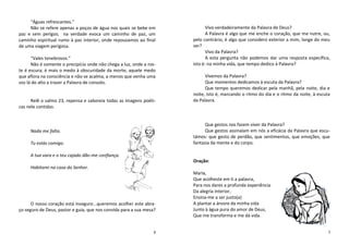 “Águas refrescantes.”
     Não se refere apenas a poços de água nos quais se bebe em              Vivo verdadeiramente da Palavra de Deus?
paz e sem perigos; na verdade evoca um caminho de paz, um                   A Palavra é algo que me enche o coração, que me nutre, ou,
caminho espiritual rumo à paz interior, onde repousamos ao final     pelo contrário, é algo que considero exterior a mim, longe do meu
de uma viagem perigosa.                                              ser?
                                                                            Vivo da Palavra?
      “Vales tenebrosos.”                                                   A esta pergunta não podemos dar uma resposta específica,
      Não é somente o precipício onde não chega a luz, onde a noi-   isto é: na minha vida, que tempo dedico à Palavra?
te é escura; é mais o medo à obscuridade da morte, aquele medo
que aflora na consciência e não se acalma, a menos que venha uma           Vivemos da Palavra?
voz lá do alto a trazer a Palavra de consolo.                              Que momentos dedicamos à escuta da Palavra?
                                                                           Que tempo queremos dedicar pela manhã, pela noite, dia e
                                                                     noite, isto é, marcando o ritmo do dia e o ritmo da noite, à escuta
      Relê o salmo 23, repensa e saboreia todas as imagens poéti-    da Palavra.
cas nele contidas.


                                                                           Que gestos nos fazem viver da Palavra?
     Nada me falta.                                                        Que gestos assinalam em nós a eficácia da Palavra que escu-
                                                                     támos: que gesto de perdão, que sentimentos, que emoções, que
     Tu estás comigo.                                                fantasia da mente e do corpo.

     A tua vara e o teu cajado dão-me confiança.
                                                                     Oração:
     Habitarei na casa do Senhor.
                                                                     Maria,
                                                                     Que acolheste em ti a palavra,
                                                                     Para nos dares a profunda experiência
                                                                     Da alegria interior,
                                                                     Ensina-me a ser justo(a)
      O nosso coração está inseguro...queremos acolher este abra-    A plantar a árvore da minha vida
ço seguro de Deus, pastor e guia, que nos convida para a sua mesa?   Junto à água pura do amor de Deus,
                                                                     Que me transforma e me dá vida.


                                                                 8                                                                     5
 
