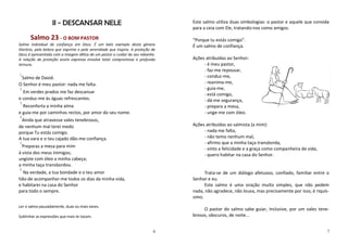 II - DESCANSAR NELE                                            Este salmo utiliza duas simbologias: o pastor e aquele que convida
                                                                                  para a ceia com Ele, tratando-nos como amigos.

      Salmo 23 - O BOM PASTOR                                                     “Porque tu estás comigo”.
Salmo individual de confiança em Deus. É um belo exemplo deste género             É um salmo de confiança.
literário, pela beleza que exprime e pela serenidade que inspira. A proteção de
Deus é apresentada com a imagem idílica de um pastor a cuidar do seu rebanho.
A relação de proteção assim expressa envolve total compromisso e profunda         Ações atribuídas ao Senhor:
ternura.                                                                               - é meu pastor,
                                                                                       - faz-me repousar,
1                                                                                      - conduz-me,
 Salmo de David.
O Senhor é meu pastor: nada me falta.                                                  - reanima-me,
2                                                                                      - guia-me,
  Em verdes prados me faz descansar                                                    - está comigo,
e conduz-me às águas refrescantes.                                                     - dá-me segurança,
3
  Reconforta a minha alma                                                              - prepara a mesa,
e guia-me por caminhos rectos, por amor do seu nome.                                   - unge-me com óleo.
4
 Ainda que atravesse vales tenebrosos,
de nenhum mal terei medo                                                          Ações atribuídas ao salmista (a mim):
porque Tu estás comigo.                                                                - nada me falta,
A tua vara e o teu cajado dão-me confiança.                                            - não temo nenhum mal,
5                                                                                      - afirmo que a minha taça transborda,
  Preparas a mesa para mim
                                                                                       - sinto a felicidade e a graça como companheira de vida,
à vista dos meus inimigos;                                                             - quero habitar na casa do Senhor.
ungiste com óleo a minha cabeça;
a minha taça transbordou.
6
  Na verdade, a tua bondade e o teu amor                                                Trata-se de um diálogo afetuoso, confiado, familiar entre o
hão-de acompanhar-me todos os dias da minha vida,                                 Senhor e eu.
e habitarei na casa do Senhor                                                           Este salmo é uma oração muito simples, que não pedem
para todo o sempre.                                                               nada, não agradece, não louva, mas precisamente por isso, é riquís-
                                                                                  simo.
Ler o salmo pausadamente, duas ou mais vezes.
                                                                                       O pastor do salmo sabe guiar, inclusive, por um vales tene-
Sublinhar as expressões que mais te tocam.                                        brosos, obscuros, de noite...


                                                                             6                                                                      7
 