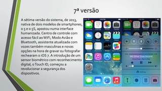 7ª versão
A sétima versão do sistema, de 2013,
nativa de dois modelos de smartphones,
o 5 e o 5S, apostou numa interface
humanizada. Centro de controle com
acesso fácil aoWiFi, Modo Avião e
Bluetooth, assistente atualizada com
vozes também masculinas e novas
opções na hora de gravar ou fotografar
rechearam o iOS 7. A introdução de um
sensor biométrico com reconhecimento
digital, oTouch ID, começou a
revolucionar a segurança dos
dispositivos.
 