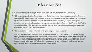 8ª à 11ª versões
• iOS 8: a versão que interage com o Mac, com um recurso chamado Continuity.
• iOS 9: com sugestões inteligentes e novo design, além do sistema operacional melhorar o
desempenho dos dispositivos e instaurar um modo para reduzir o uso da bateria, e de rodar
aplicativos sem travamentos.A Siri também ficou mais eficiente, e agora faz sugestões
proativas aos usuários, baseado no comportamento individual do uso do iPhone. No iPad, a
principal mudança é o recurso multitarefa, que permite trabalhar com duas janelas ativas
ao mesmo tempo, uma ao lado da outra.
• iOS 10: sistema operacional mais amplo, interagindo com terceiros.
• iOS 11: traz centenas de novos recursos para o iPhone e o iPad, incluindo a novíssimaApp
Store, uma Siri mais proativa e inteligente, melhorias à Câmera e ao Fotos, e tecnologias de
realidade aumentada para possibilitar experiências imersivas.O iOS 11 também é o maior
lançamento já feito para o iPad e adiciona novos recursos multitarefa poderosos, o novo
appArquivos e outras maneiras de usar oApple Pencil.
 
